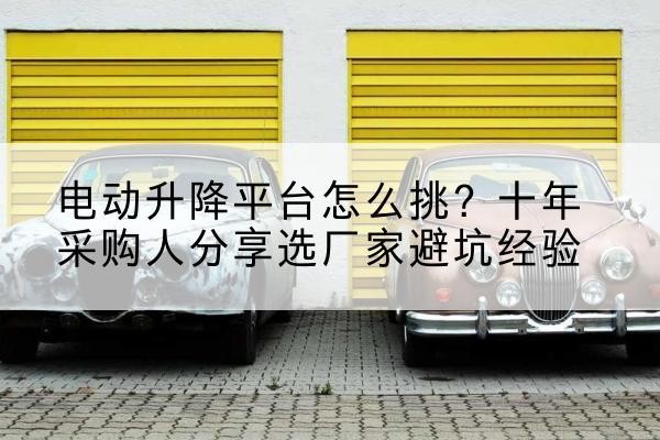 攸县电动升降平台厂家-电动升降平台怎么挑？十年采购人分享选厂家避坑经验