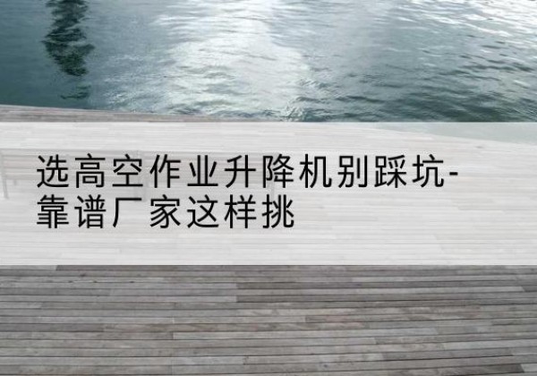 攸县剪叉式升降机厂家-选高空作业升降机别踩坑-靠谱厂家这样挑