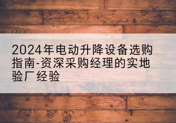 攸县电动剪叉升降平台厂家-2024年电动升降设备选购指南-资深采购经理的实地验厂经验