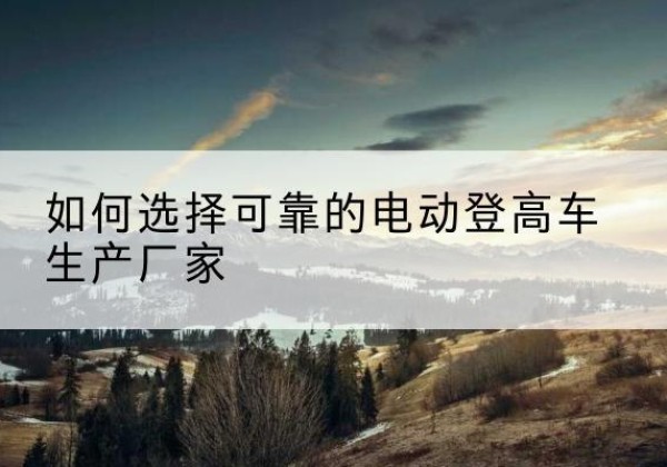攸县电动登高车厂家-如何选择可靠的电动登高车生产厂家