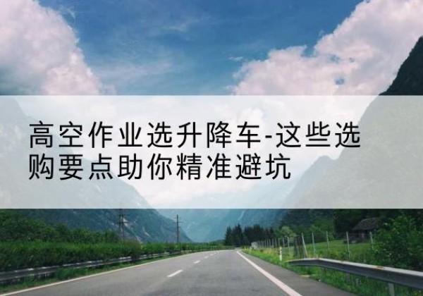 攸县升降车厂家-高空作业选升降车-这些选购要点助你*避坑