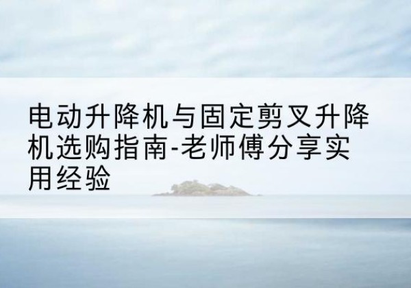 攸县电动升降机怎么选-电动升降机与固定剪叉升降机选购指南-老师傅分享实用经验