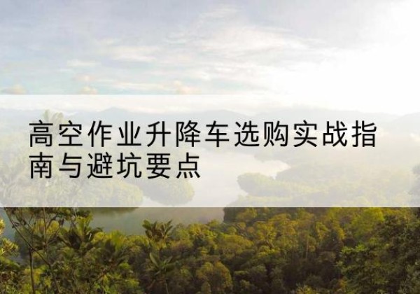 攸县升降车怎么选-高空作业升降车选购实战指南与避坑要点