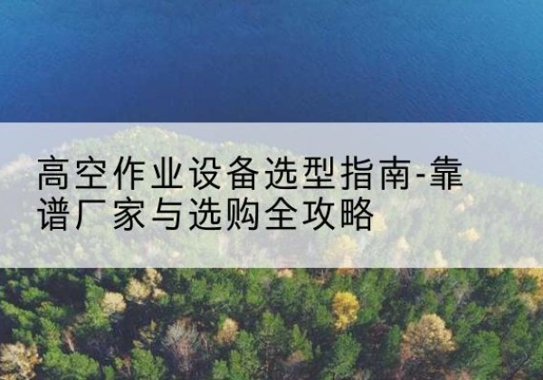 攸县升降车厂家-高空作业设备选型指南-靠谱厂家与选购全攻略