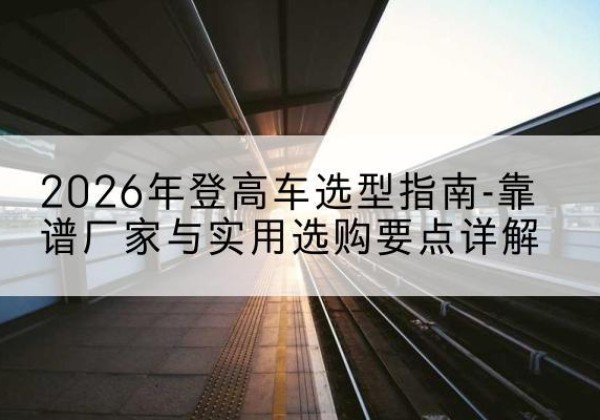 攸县登高车厂家推荐-2026年登高车选型指南-靠谱厂家与实用选购要点详解